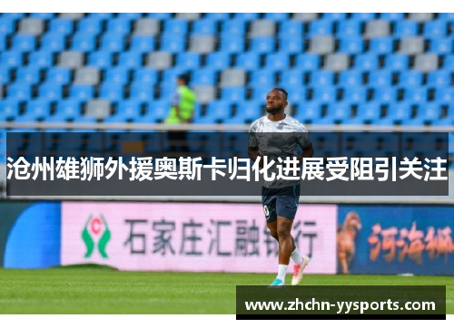 沧州雄狮外援奥斯卡归化进展受阻引关注